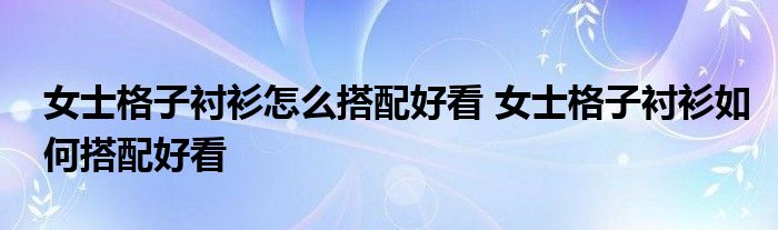 女士格子衬衫怎么搭配好看 女士格子衬衫如何搭配好看