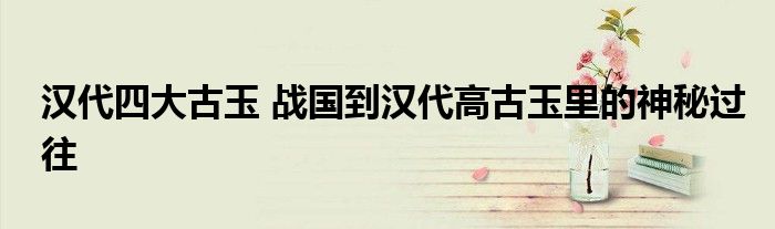 汉代四大古玉 战国到汉代高古玉里的神秘过往