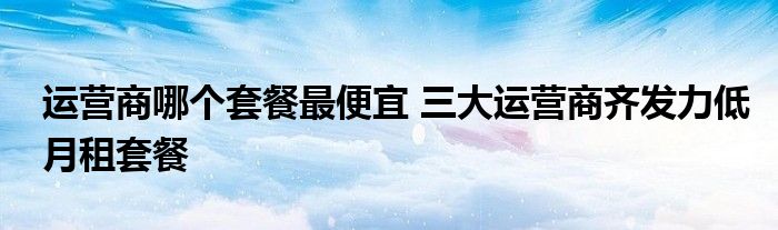 运营商哪个套餐最便宜 三大运营商齐发力低月租套餐
