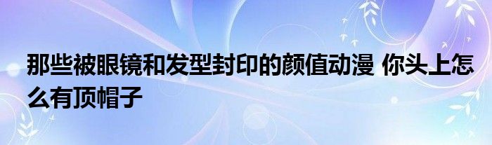那些被眼镜和发型封印的颜值动漫 你头上怎么有顶帽子