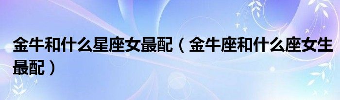 金牛和什么星座女最配(金牛座和什么座女生最配)