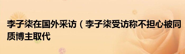 李子柒在国外采访（李子柒受访称不担心被同质博主取代
