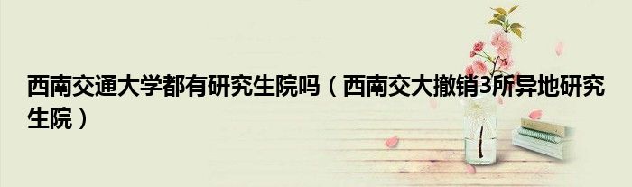 西南交通大学都有研究生院吗(西南交大撤销3所异地研究生院)