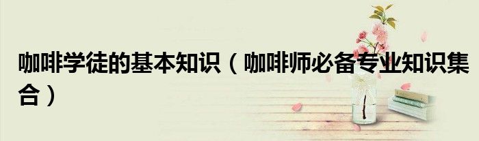 咖啡学徒的基本知识(咖啡师必备专业知识集合)