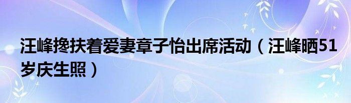 汪峰搀扶着爱妻章子怡出席活动(汪峰晒51岁庆生照)