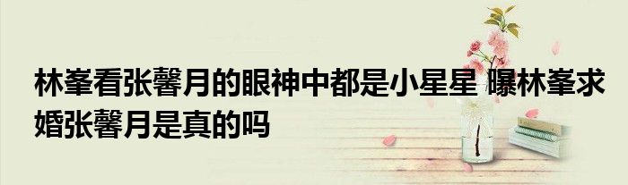 林峯看张馨月的眼神中都是小星星 曝林峯求婚张馨月是真的吗