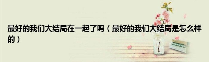 最好的我们大结局在一起了吗(最好的我们大结局是怎么样的)