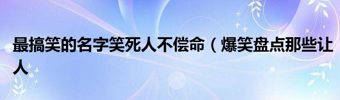 最搞笑的名字笑死人不偿命(爆笑盘点那些让人