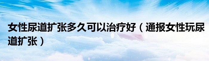 女性尿道扩张多久可以治疗好(通报女性玩尿道扩张)