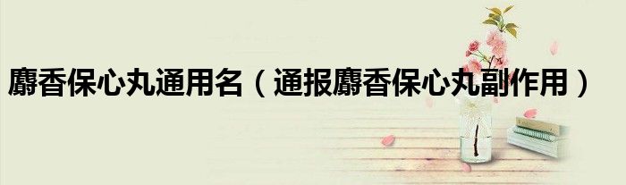 麝香保心丸通用名（通报麝香保心丸副作用）