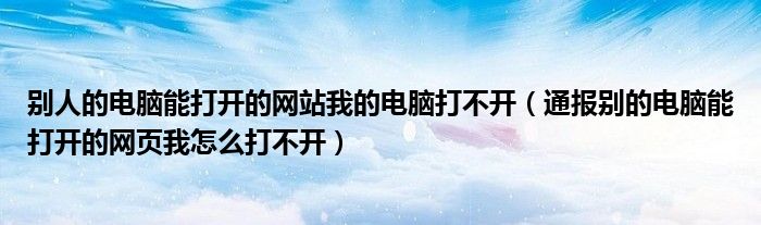 别人的电脑能打开的网站我的电脑打不开(通报别的电脑能打开的网页我怎么打不开)