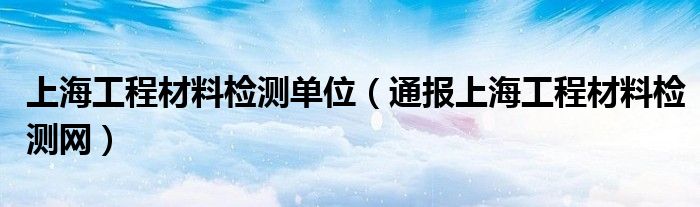 上海工程材料检测单位(通报上海工程材料检测网)