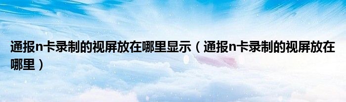 通报n卡录制的视屏放在哪里显示（通报n卡录制的视屏放在哪里）