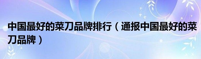 中国最好的菜刀品牌排行（通报中国最好的菜刀品牌）