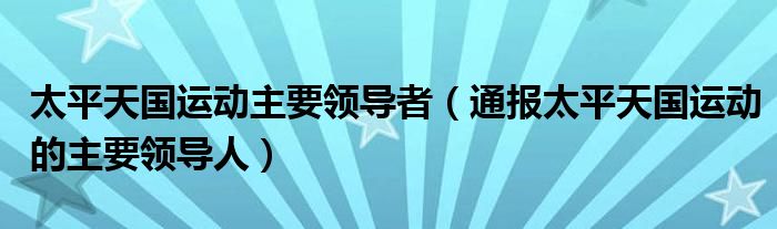 太平天国运动主要领导者(通报太平天国运动的主要领导人)
