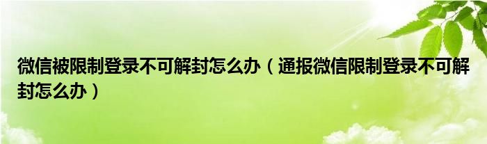 微信被限制登录不可解封怎么办(通报微信限制登录不可解封怎么办)