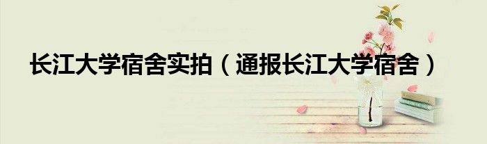 长江大学宿舍实拍(通报长江大学宿舍)