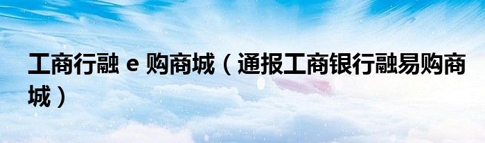 工商行融 e 购商城（通报工商银行融易购商城）
