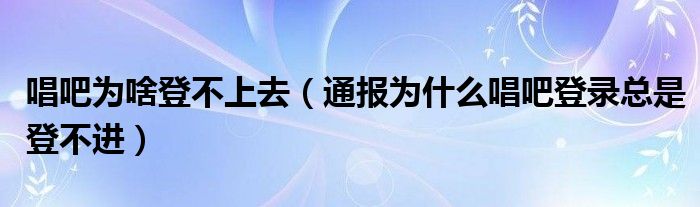 唱吧为啥登不上去(通报为什么唱吧登录总是登不进)