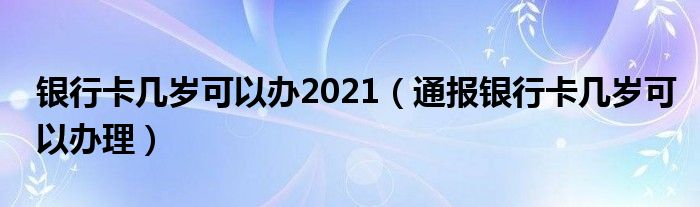 银行卡几岁可以办2021(通报银行卡几岁可以办理)