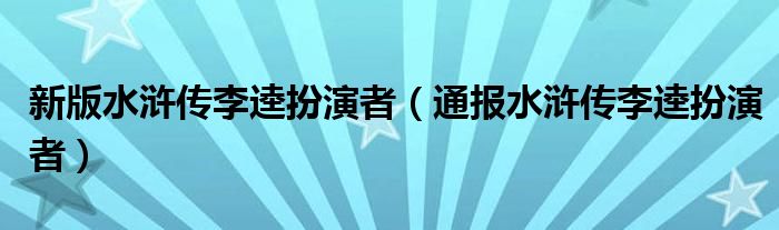 新版水浒传李逵扮演者(通报水浒传李逵扮演者)