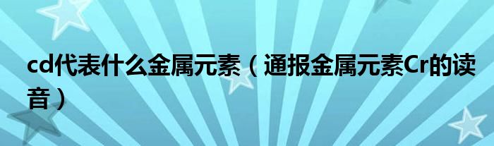 cd代表什么金属元素（通报金属元素Cr的读音）