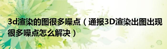 3d渲染的图很多噪点(通报3D渲染出图出现很多噪点怎么解决)