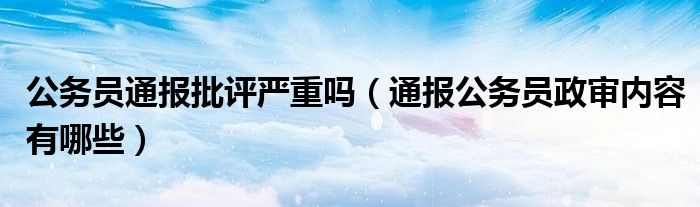 公务员通报批评严重吗(通报公务员政审内容有哪些)