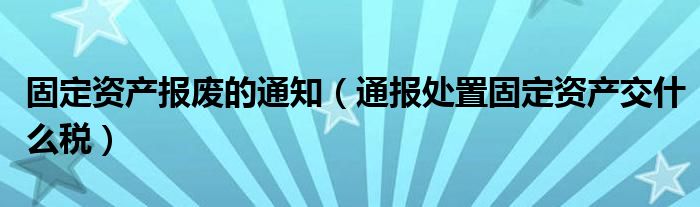 固定资产报废的通知(通报处置固定资产交什么税)