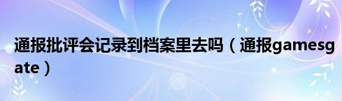 通报批评会记录到档案里去吗(通报gamesgate)