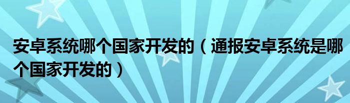 安卓系统哪个国家开发的(通报安卓系统是哪个国家开发的)
