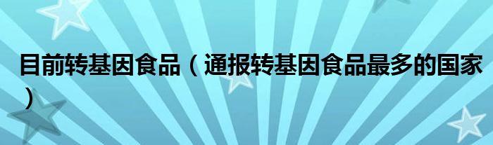 目前转基因食品(通报转基因食品最多的国家)