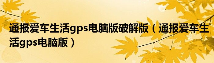 通报爱车生活gps电脑版破解版(通报爱车生活gps电脑版)