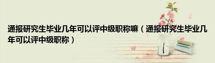 通报研究生毕业几年可以评中级职称嘛(通报研究生毕业几年可以评中级职称)