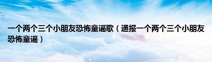 一个两个三个小朋友恐怖童谣歌(通报一个两个三个小朋友恐怖童谣)