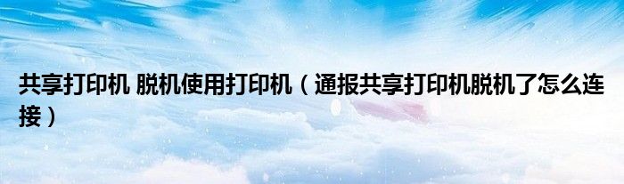共享打印机 脱机使用打印机(通报共享打印机脱机了怎么连接)