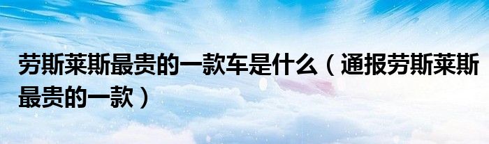 劳斯莱斯最贵的一款车是什么(通报劳斯莱斯最贵的一款)