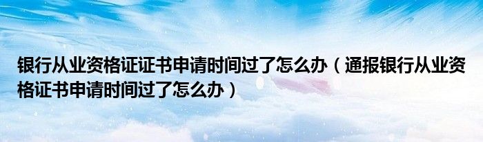 银行从业资格证证书申请时间过了怎么办(通报银行从业资格证书申请时间过了怎么办)
