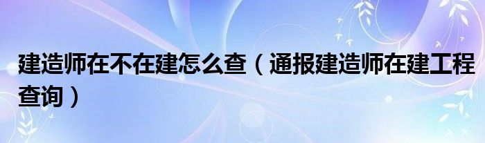 建造师在不在建怎么查(通报建造师在建工程查询)