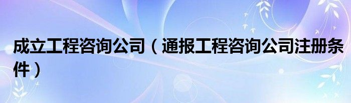 成立工程咨询公司(通报工程咨询公司注册条件)