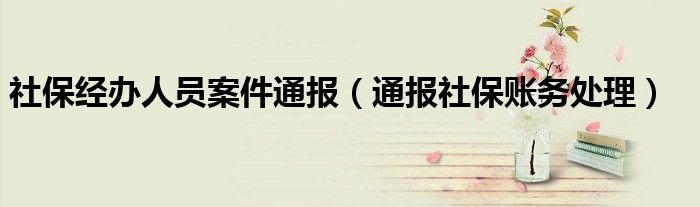 社保经办人员案件通报（通报社保账务处理）