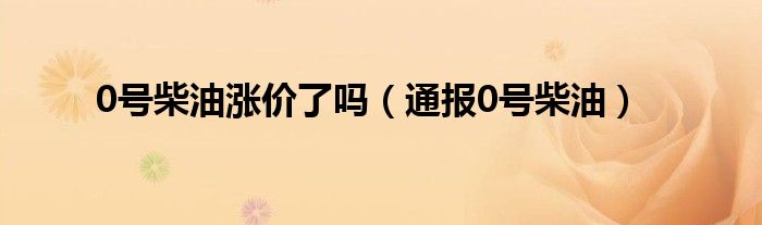 0号柴油涨价了吗(通报0号柴油)
