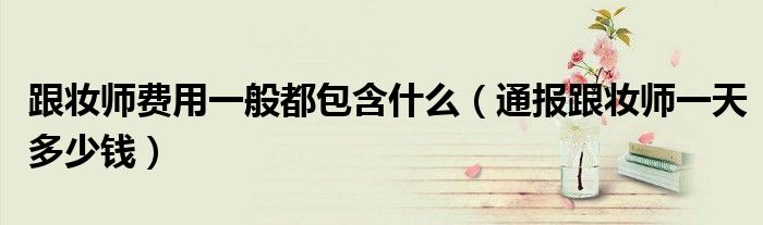 跟妆师费用一般都包含什么(通报跟妆师一天多少钱)