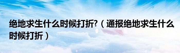 绝地求生什么时候打折?(通报绝地求生什么时候打折)