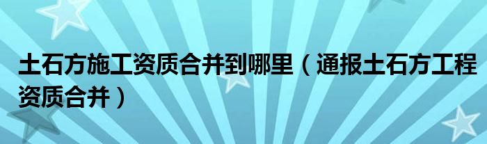 土石方施工资质合并到哪里（通报土石方工程资质合并）