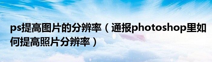 ps提高图片的分辨率(通报photoshop里如何提高照片分辨率)