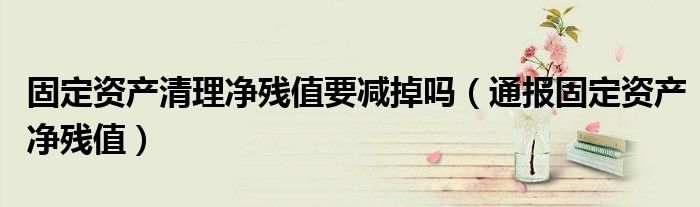 固定资产清理净残值要减掉吗（通报固定资产净残值）