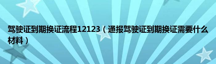 驾驶证到期换证流程12123(通报驾驶证到期换证需要什么材料)