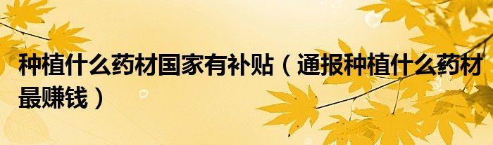 种植什么药材国家有补贴(通报种植什么药材最赚钱)
