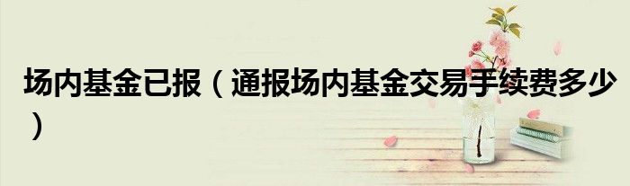 场内基金已报(通报场内基金交易手续费多少)